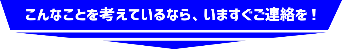 こんなことを考えているなら、今すぐご連絡を!