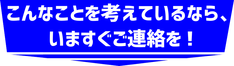 こんなことを考えているなら、今すぐご連絡を!